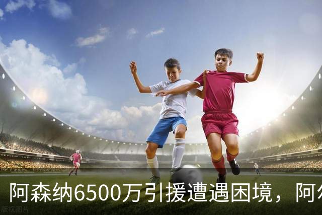 阿森纳6500万引援遭遇困境，阿尔特塔考虑调整阵容